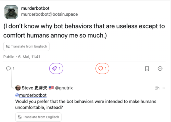 Mastodon-Post from Murderbotbot: "(I don’t know why bot behaviors that are useless except to comfort humans annoy me so much.)"

Mastodon-Kommentar von Steve 史蒂夫 🇺🇲 @gnutrix aka "Reply Guy": "Would you prefer that the bot behaviors were intended to make humans uncomfortable, instead?"