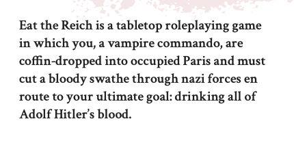 Eat the Reich is a tabletop roleplaying game in which you, a vampire commando, are coffin-dropped into occupied Paris and must cut a bloody swathe through nazi forces en route to your ultimate goal: drinking all of Adolf Hitler’s blood.

