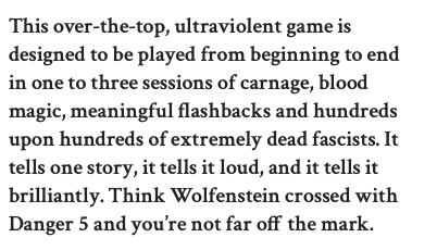 This over-the-top, ultraviolent game is designed to be played from beginning to end in one to three sessions of carnage, blood magic, meaningful flashbacks and hundreds upon hundreds of extremely dead fascists. It tells one story, it tells it loud, and it tells it brilliantly. Think Wolfenstein crossed with Danger 5 and you’re not far off the mark.