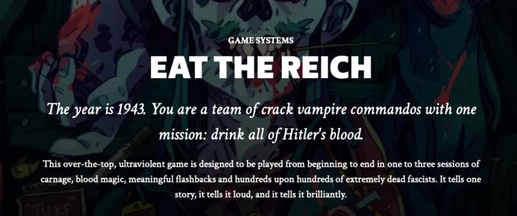 GAME SYSTEMS
EAT THE REICH
The year is 1943. You are a team of crack vampire commandos with one mission: drink all of Hitler's blood.
This over-the-top, ultraviolent game is designed to be played from beginning to end in one to three sessions of carnage, blood magic, meaningful flashbacks and hundreds upon hundreds of extremely dead fascists. It tells one story, it tells it loud, and it tells it brilliantly.