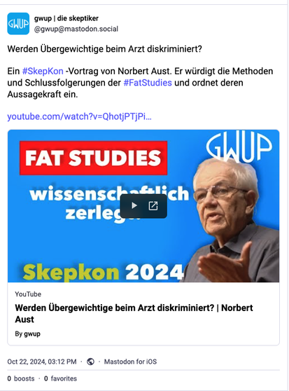 Mastodon-Post der GWUP. Text: "Werden Übergewichtige beim Arzt diskriminiert? 

Ein #SkepKon -Vortrag von Norbert Aust. Er würdigt die Methoden und Schlussfolgerungen der #FatStudies und ordnet deren Aussagekraft ein."

Link zum Video.

Vorschaubild des Videos. Text: "Fat Studies wissenschaftlich zerlegt"