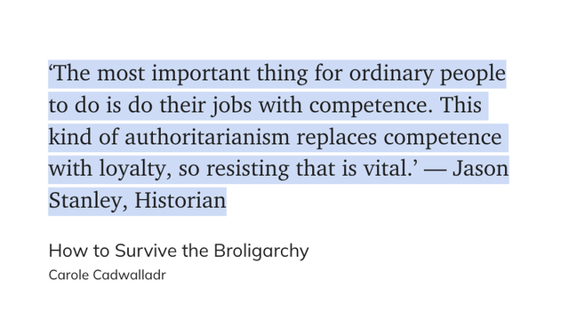 "‘The most important thing for ordinary people to do is do their jobs with competence. This kind of authoritarianism replaces competence with loyalty, so resisting that is vital.’ — Jason Stanley, Historian" (Carole Cadwalladr, How to Survive the Broligarchy)