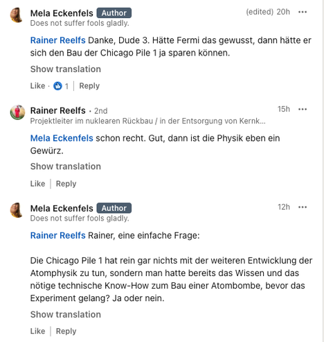 LinkedIn Screenshot:

Mela Eckenfels: "Rainer Reelfs Danke, Dude 3. Hätte Fermi das gewusst, dann hätte er sich den Bau der Chicago Pile 1 ja sparen können."

Rainer Reelfs: "Mela Eckenfels schon recht. Gut, dann ist die Physik eben ein Gewürz."

Mela Eckenfels: "Rainer Reelfs Rainer, eine einfache Frage:

Die Chicago Pile 1 hat rein gar nichts mit der weiteren Entwicklung der Atomphysik zu tun, sondern man hatte bereits das Wissen und das nötige technische Know-How zum Bau einer Atombombe, bev…