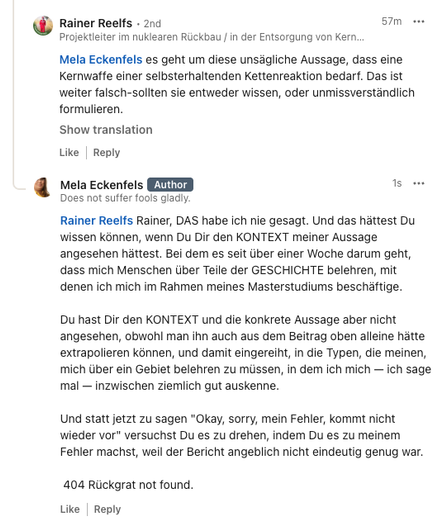 LinkedIn Screenshot: 

Rainer Reelfs
 • 2nd
Projektleiter im nuklearen Rückbau / in der Entsorgung von Kernkraftwerken bei der PreussenElektra Standortprojektleiter Nachkonditionierung für Bestandsabfälle MAW/LAW aus KKU/KKS am Kernkraftwerk Unterweser
1h

"Mela Eckenfels es geht um diese unsägliche Aussage, dass eine Kernwaffe einer selbsterhaltenden Kettenreaktion bedarf. Das ist weiter falsch-sollten sie entweder wissen, oder unmissverständlich formulieren."

Mela Eckenfels: 

"Rainer Reelfs…