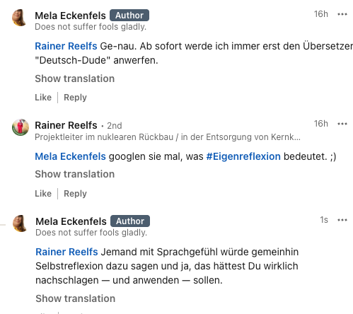 Mela Eckenfels: "Rainer Reelfs Ge-nau. Ab sofort werde ich immer erst den Übersetzer "Deutsch-Dude" anwerfen."

Rainer Reelfs: "Mela Eckenfels googlen sie mal, was hashtag#Eigenreflexion bedeutet. ;)"

Mela Eckenfels: "Rainer Reelfs Jemand mit Sprachgefühl würde gemeinhin Selbstreflexion dazu sagen und ja, das hättest Du wirklich nachschlagen — und anwenden — sollen. "
