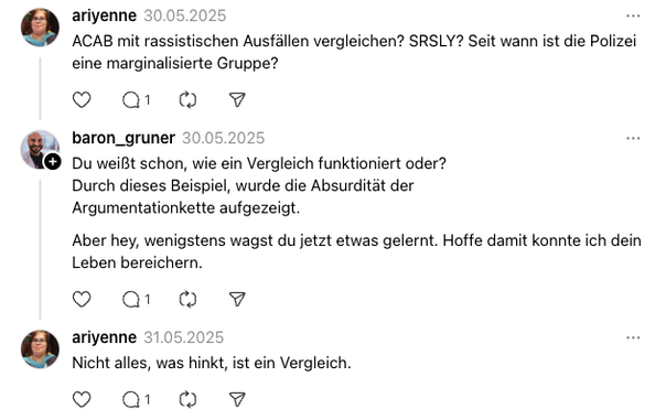 ariyenne
30.05.2025
ACAB mit rassistischen Ausfällen vergleichen? SRSLY? Seit wann ist die Polizei eine marginalisierte Gruppe?
baron_gruner
30.05.2025
Du weißt schon, wie ein Vergleich funktioniert oder?
Durch dieses Beispiel, wurde die Absurdität der Argumentationkette aufgezeigt.
Aber hey, wenigstens wagst du jetzt etwas gelernt. Hoffe damit konnte ich dein Leben bereichern.
ariyenne
31.05.2025
Nicht alles, was hinkt, ist ein Vergleich.