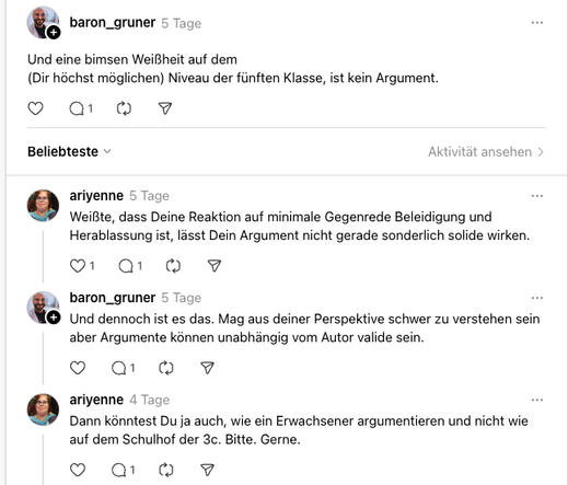baron_gruner
5 Tage
Und eine bimsen Weißheit auf dem
(Dir höchst möglichen) Niveau der fünften Klasse, ist kein Argument.
ariyenne
5 Tage
Weißte, dass Deine Reaktion auf minimale Gegenrede Beleidigung und Herablassung ist, lässt Dein Argument nicht gerade sonderlich solide wirken.
baron_gruner
5 Tage
Und dennoch ist es das. Mag aus deiner Perspektive schwer zu verstehen sein aber Argumente können unabhängig vom Autor valide sein.
ariyenne
4 Tage
Dann könntest Du ja auch, wie ein Erwachsener arg…