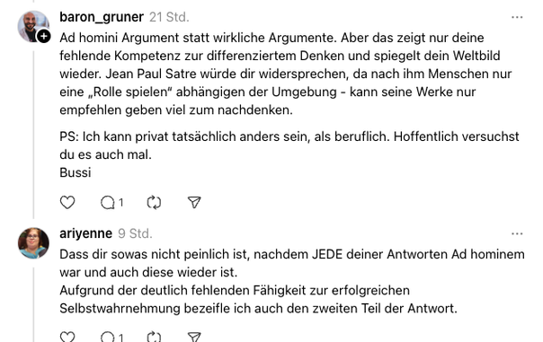 baron_gruner
21 Std.
Ad homini Argument statt wirkliche Argumente. Aber das zeigt nur deine fehlende Kompetenz zur differenziertem Denken und spiegelt dein Weltbild wieder. Jean Paul Satre würde dir widersprechen, da nach ihm Menschen nur eine „Rolle spielen“ abhängigen der Umgebung - kann seine Werke nur empfehlen geben viel zum nachdenken.
PS: Ich kann privat tatsächlich anders sein, als beruflich. Hoffentlich versuchst du es auch mal.
Bussi
ariyenne
9 Std.
Dass dir sowas nicht peinlich ist, …