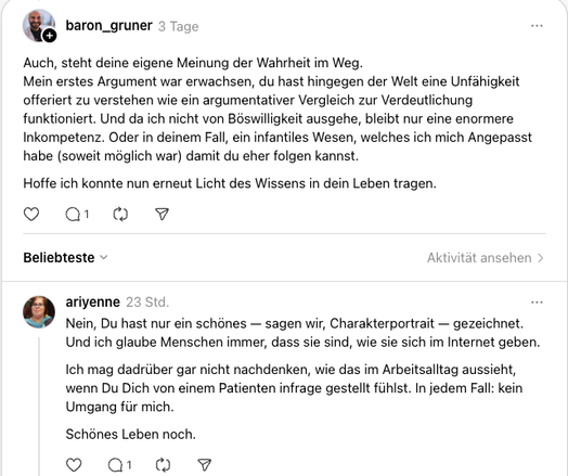 baron_gruner
3 Tage
Auch, steht deine eigene Meinung der Wahrheit im Weg.
Mein erstes Argument war erwachsen, du hast hingegen der Welt eine Unfähigkeit offeriert zu verstehen wie ein argumentativer Vergleich zur Verdeutlichung funktioniert. Und da ich nicht von Böswilligkeit ausgehe, bleibt nur eine enormere Inkompetenz. Oder in deinem Fall, ein infantiles Wesen, welches ich mich Angepasst habe (soweit möglich war) damit du eher folgen kannst.
Hoffe ich konnte nun erneut Licht des Wissens in d…