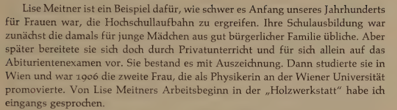 Lise Meitner ist ein Beispiel dafür, wie schwer es Anfang unseres Jahrhunderts für Frauen war, die Hochschullaufbahn zu ergreifen. Ihre Schulausbildung war zunächst die damals für junge Mädchen aus gut bürgerlicher Familie übliche. Aber später bereitete sie sich doch durch Privatunterricht und für sich allein auf das Abiturientenexamen vor. Sie bestand es mit Auszeichnung. Dann studierte sie in Wien und war 1906 die zweite Frau, die als Physikerin an der Wiener Universität promovierte. Von Lise…