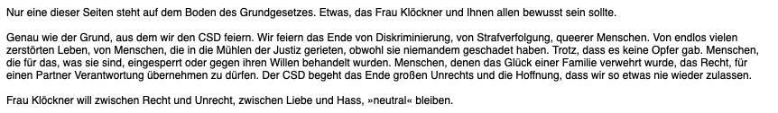 Nur eine dieser Seiten steht auf dem Boden des Grundgesetzes. Etwas, das Frau Klöckner und Ihnen allen bewusst sein sollte.

Genau wie der Grund, aus dem wir den CSD feiern. Wir feiern das Ende von Diskriminierung, von Strafverfolgung, queerer Menschen. Von endlos vielen zerstörten Leben, von Menschen, die in die Mühlen der Justiz gerieten, obwohl sie niemandem geschadet haben. Trotz, dass es keine Opfer gab. Menschen, die für das, was sie sind, eingesperrt oder gegen ihren Willen behandelt wur…
