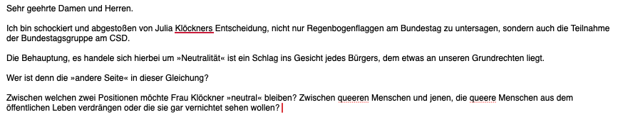 Sehr geehrte Damen und Herren.

Ich bin schockiert und abgestoßen von Julia Klöckners Entscheidung, nicht nur Regenbogenflaggen am Bundestag zu untersagen, sondern auch die Teilnahme der Bundestagsgruppe am CSD.

Die Behauptung, es handele sich hierbei um »Neutralität« ist ein Schlag ins Gesicht jedes Bürgers, dem etwas an unseren Grundrechten liegt.

Wer ist denn die »andere Seite« in dieser Gleichung?

Zwischen welchen zwei Positionen möchte Frau Klöckner »neutral« bleiben? Zwischen queeren M…