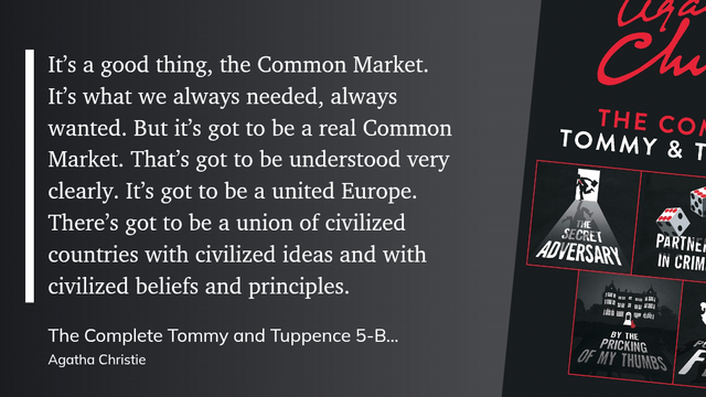 "It’s a good thing, the Common Market. It’s what we always needed, always wanted. But it’s got to be a real Common Market. That’s got to be understood very clearly. It’s got to be a united Europe. There’s got to be a union of civilized countries with civilized ideas and with civilized beliefs and principles." (Agatha Christie, The Complete Tommy and Tuppence 5-Book Collection)