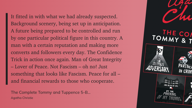 "It fitted in with what we had already suspected. Background scenery, being set up in anticipation. A future being prepared to be controlled and run by one particular political figure in this country. A man with a certain reputation and making more converts and followers every day. The Confidence Trick in action once again. Man of Great Integrity – Lover of Peace. Not Fascism – oh no! Just something that looks like Fascism. Peace for all – and financial rewards to those who cooperate." (Agatha …