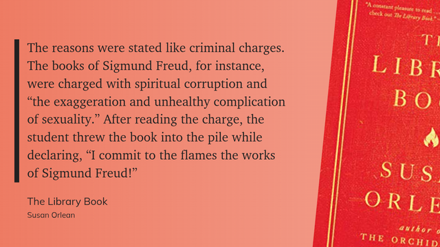 "The reasons were stated like criminal charges. The books of Sigmund Freud, for instance, were charged with spiritual corruption and “the exaggeration and unhealthy complication of sexuality.” After reading the charge, the student threw the book into the pile while declaring, “I commit to the flames the works of Sigmund Freud!”" (Susan Orlean, The Library Book)