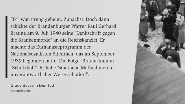 ""T4" war streng geheim. Zunächst. Doch dann schickte der Brandenburger Pfarrer Paul Gerhard Braune am 9. Juli 1940 seine "Denkschrift gegen die Krankenmorde" an die Reichskanzlei. Er machte das Euthanasieprogramm der Nationalsozialisten öffentlich, das im September 1939 begonnen hatte. Die Folge: Braune kam in "Schutzhaft". Er habe "staatliche Maßnahmen in unverantwortlicher Weise sabotiert"." (evangelisch.de, Graue Busse in Den Tod)