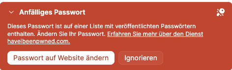 Anfälliges Passwort
Dieses Passwort ist auf einer Liste mit veröffentlichten Passwörtern enthalten. Ändern Sie Ihr Passwort. Erfahren Sie mehr über den Dienst
haveibeenpwned.com.

Passwort auf Website ändern

Ignorieren