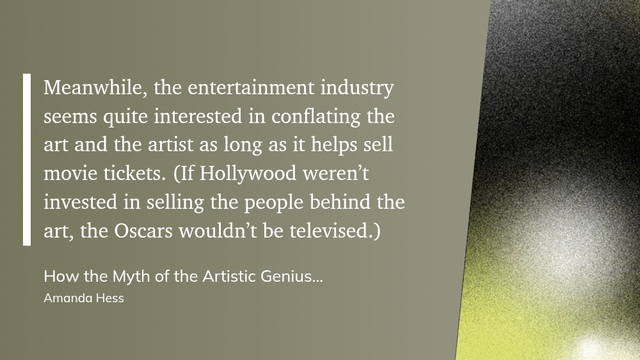 "Meanwhile, the entertainment industry seems quite interested in conflating the art and the artist as long as it helps sell movie tickets. (If Hollywood weren’t invested in selling the people behind the art, the Oscars wouldn’t be televised.)" (Amanda Hess, How the Myth of the Artistic Genius Excuses the Abuse of Women - The New York Times)