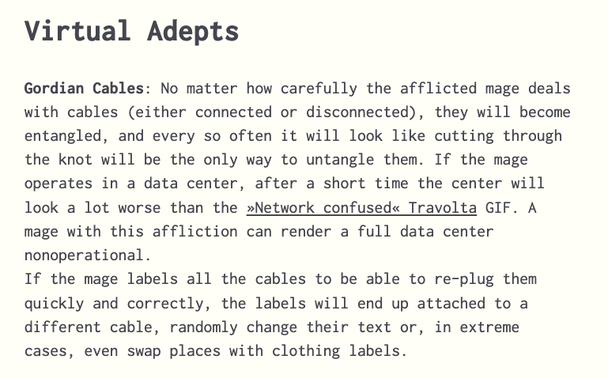 Virtual Adepts

Gordian Cables: No matter how carefully the afflicted mage deals with cables (either connected or disconnected), they will become entangled, and every so often it will look like cutting through the knot will be the only way to untangle them. If the mage operates in a data center, after a short time the center will look a lot worse than the »Network confused« Travolta GIF. A mage with this affliction can render a full data center nonoperational. 
If the mage labels all the cables…