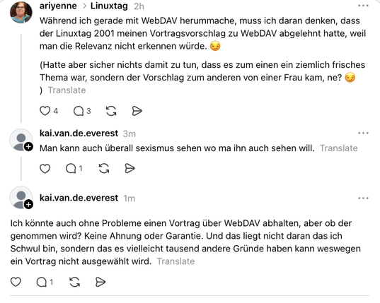 Threads-Screenshot: 

ariyenne #Linuxtag
Während ich gerade mit WebDAV herummache, muss ich daran denken, dass der Linuxtag 2001 meinen Vortragsvorschlag zu WebDAV abgelehnt hatte, weil man die Relevanz nicht erkennen würde. 😏
(Hatte aber sicher nichts damit zu tun, dass es zum einen ein ziemlich frisches Thema war, sondern der Vorschlag zum anderen von einer Frau kam, ne? 😏 )  

kai.van.de.everest
4m
Man kann auch überall sexismus sehen wo ma ihn auch sehen will.  
kai.van.de.everest
2m
Ich kö…