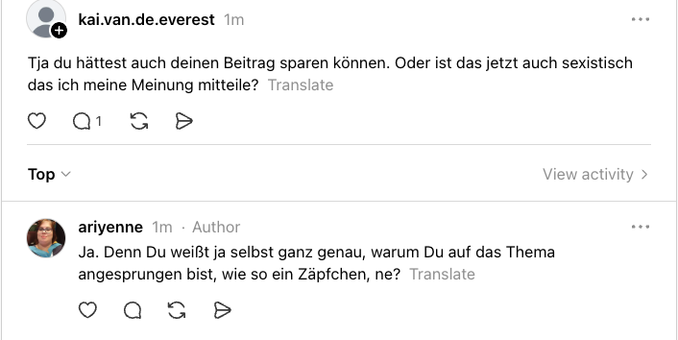 Threads-Screenshot: 

kai.van.de.everest
4m
Tja du hättest auch deinen Beitrag sparen können. Oder ist das jetzt auch sexistisch das ich meine Meinung mitteile?  
ariyenne
2m
·
Author
Ja. Denn Du weißt ja selbst ganz genau, warum Du auf das Thema angesprungen bist, wie so ein Zäpfchen, ne?  
