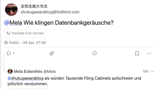 shukugawarablog@fedibird.com: @Mela Wie klingen Datenbankgeräusche?

Mela@zusammenkunft.net: @shukugawarablog als würden Tausende Filing Cabinets aufschreien und plötzlich verstummen.