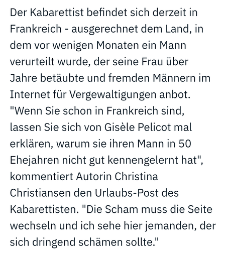 Der Kabarettist befindet sich derzeit in Frankreich - ausgerechnet dem Land, in dem vor wenigen Monaten ein Mann verurteilt wurde, der seine Frau über Jahre betäubte und fremden Männern im Internet für Vergewaltigungen anbot. "Wenn Sie schon in Frankreich sind, lassen Sie sich von Gisèle Pelicot mal erklären, warum sie ihren Mann in 50 Ehejahren nicht gut kennengelernt hat", kommentiert Autorin Christina Christiansen den Urlaubs-Post des Kabarettisten. "Die Scham muss die Seite wechseln und ich…