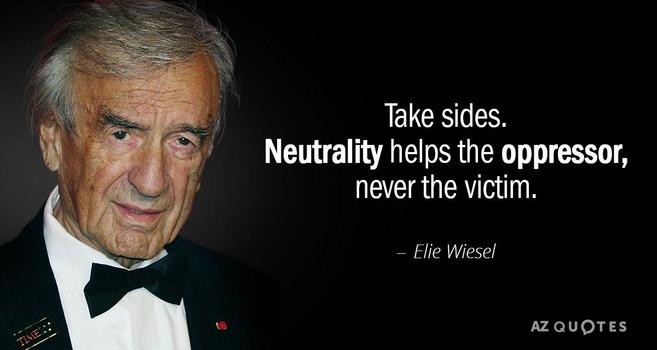 Take sides.
Neutrality helps the oppressor, never the victim.
- Elie Wiesel