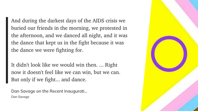 "And during the darkest days of the AIDS crisis we buried our friends in the morning, we protested in the afternoon, and we danced all night, and it was the dance that kept us in the fight because it was the dance we were fighting for.

It didn't look like we would win then. ... Right now it doesn't feel like we can win, but we can. But only if we fight... and dance." (Dan Savage, Dan Savage on the Recent Inauguration)