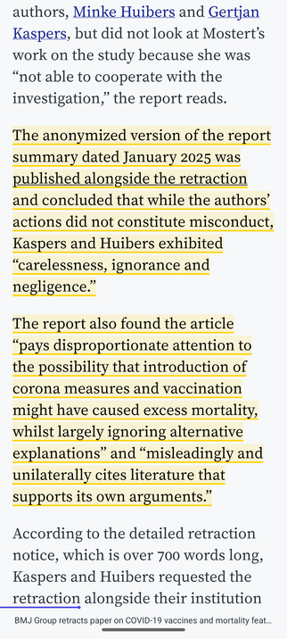 The anonymized version of the report summary dated January 2025 was published alongside the retraction and concluded that while the authors’ actions did not constitute misconduct, Kaspers and Huibers exhibited “carelessness, ignorance and negligence.”

The report also found the article “pays disproportionate attention to the possibility that introduction of corona measures and vaccination might have caused excess mortality, whilst largely ignoring alternative explanations” and “misleadingly and…